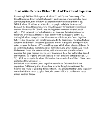 Similarities Between Richard III And The Grand Inquisitor
Even though William Shakespeare s Richard III and Fyodor Dostoevsky s The
Grand Inquisitor depict both title characters as strong men who manipulate those
surrounding them, both men have different interests which drive them to act.
While Richard III utilizes his wit to deceive people and claim the throne of
England, the Grand Inquisitor acts to provide security for mankind by imposing
the new directive of the Church, one forcing people to surrender freedom for
safety. With such motives, both characters act to ensure their domination over
those who are weak and therefore must comply with their ideas to control all.
Although Richard recognizes that his actions are villainous, the Grand Inquisitor
believes that his doings will benefit humanity. In the beginning of the play, Richard
describes his hatred of the current peacetime present in England. Since peace now
exists between the houses of York and Lancaster with Richard s brother Edward IV
on the throne, Richard cannot utilize his battle skills, and grows bored. As a result,
his boredom drives him to create chaos, which he mentions when he tells the
audience that since I cannot prove a lover to entertain these fair well spoken days, I
am determinГЁd to prove a villain and hate the idle pleasures of these days (1.1.28
31) . With such a desire for chaos, Richard orchestrates the downfall of... Show more
content on Helpwriting.net ...
Such terror allows for the Grand Inquisitor to maintain full control over the
population. Additionally, the citizens have security through the actions of the
Church, and refuse to give it up for uncertainty. This ensures that the Grand Inquisitor
maintains influence over people s lives, since no rebellion occurs because every
citizen has their desired
 