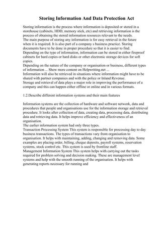 Storing Information And Data Protection Act
Storing information is the process where information is deposited or stored in a
storehouse (cabinets, HDD, memory stick, etc) and retrieving information is the
process of obtaining the stored information resources relevant to the needs.
The main purpose of storing any information is for easy retrieval in the future
when it is required. It is also part of a company s business practice. Storing
documents have to be done in proper procedure so that it is easier to find.
Depending on the type of information, information can be stored in either fireproof
cabinets for hard copies or hard disks or other electronic storage devices for soft
copies.
Depending on the nature of the company or organisation or business, different types
of information ... Show more content on Helpwriting.net ...
Information will also be retrieved in situations where information might have to be
shared with partner companies and with the police or Inland Revenue.
Storage and retrieval of data plays a major role in improving the performance of a
company and this can happen either offline or online and in various formats.
1.2.Describe different information systems and their main features
Information systems are the collection of hardware and software network, data and
procedures that people and organisations use for the information storage and retrieval
procedure. It looks after collection of data, creating data, processing data, distributing
data and retrieving data. It helps improve efficiency and effectiveness of an
organisation.
The earlier information system had only three types.
Transaction Processing System This system is responsible for processing day to day
business transactions. The types of transactions vary from organisation to
organisation. It helps with maintaining, adding, changing and removing data. Some
examples are placing order, billing, cheque deposits, payroll systems, reservation
systems, stock control etc. This system is used by frontline staff.
Management Information System This system helps with carrying out the tasks
required for problem solving and decision making. These are management level
systems and help with the smooth running of the organisation. It helps with
generating reports necessary for running and
 