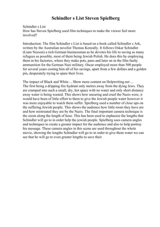 Schindler s List Steven Spielberg
Schindler s List
How has Steven Spielberg used film techniques to make the viewer feel more
involved?
Introduction: The film Schindler s List is based on a book called Schindler s Ark,
written by the Australian novelist Thomas Keneally. It follows Oskar Schindler
(Liam Neeson) a rich German businessman as he devotes his life to saving as many
refugees as possible, most of them being Jewish Polish. He does this by employing
them in his factories, where they make pots, pans and later on in the film faulty
ammunition for the German Nazi military. Oscar employed more than 500 people
for several years costing him all of his savings, apart from a few dollars and a golden
pin, desperately trying to spare their lives.
The impact of Black and White ... Show more content on Helpwriting.net ...
The first being a dripping fire hydrant only metres away from the dying Jews. They
are cramped into such a small, dry, hot space with no water and only short distance
away water is being wasted. This shows how uncaring and cruel the Nazis were, it
would have been of little effort to them to give the Jewish people water however it
was more enjoyable to watch them suffer. Spielberg used a number of close ups on
the suffering Jewish people. This shows the audience how little room they have are
and how mistreated they are by the Nazis. The final important camera technique is
the zoom along the length of hose. This has been used to enphasize the lengths that
Schindler will go to in order help the jewish people. Spielberg uses camera angles
and techniques to create a greater impact for the audience and also to help portray
his message. These camera angles in this scene are used throughout the whole
movie, showing the lengths Schindler will go to in order to give them water we can
see that he will go to even greater lengths to save their
 