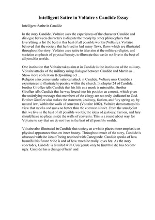 Intelligent Satire in Voltaire s Candide Essay
Intelligent Satire in Candide
In the story Candide, Voltaire uses the experiences of the character Candide and
dialogue between characters to dispute the theory by other philosophers that
Everything is for the best in this best of all possible worlds (Voltaire). Voltaire
believed that the society that he lived in had many flaws, flaws which are illustrated
throughout the story. Voltaire uses satire to take aim at the military
, religion, and
societies emphasis of physical beauty, to illustrate that we do not live in the best of
all possible worlds.
One institution that Voltaire takes aim at in Candide is the institution of the military.
Voltaire attacks of the military using dialogue between Candide and Martin as...
Show more content on Helpwriting.net ...
Religion also comes under satirical attack in Candide. Voltaire uses Candide s
experiences to illustrate hypocrisy within the church. In chapter 24 of Candide,
brother Giroflee tells Candide that his life as a monk is miserable. Brother
Giroflee tells Candide that he was forced into his position as a monk, which gives
the underlying message that members of the clergy are not truly dedicated to God.
Brother Giroflee also makes the statement, Jealousy, faction, and fury spring up, by
natural law, within the walls of convents (Voltaire 1602). Voltaire demonstrates his
view that monks and nuns no better than the common sinner. From the standpoint
that we live in the best of all possible worlds, the ideas of jealousy, faction, and fury
should have no place inside the walls of convents. This is a round about way for
Voltaire to say that we do not live in the best of all possible worlds.
Voltaire also illustrated in Candide that society as a whole places more emphasis on
physical appearance than on inner beauty. Throughout much of the story, Candide is
obsessed with the idea of being reunited with Cunegonde. Candide speaks of how
beautiful his future bride is and of how much he really loves her. As the story
concludes, Candide is reunited with Cunegonde only to find that she has become
ugly. Candide has a change of heart and
 