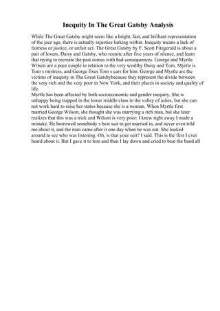 Inequity In The Great Gatsby Analysis
While The Great Gatsby might seem like a bright, fast, and brilliant representation
of the jazz age, there is actually injustice lurking within. Inequity means a lack of
fairness or justice, or unfair act. The Great Gatsby by F. Scott Fitzgerald is about a
pair of lovers, Daisy and Gatsby, who reunite after five years of silence, and learn
that trying to recreate the past comes with bad consequences. George and Myrtle
Wilson are a poor couple in relation to the very wealthy Daisy and Tom. Myrtle is
Tom s mistress, and George fixes Tom s cars for him. George and Myrtle are the
victims of inequity in The Great Gatsbybecause they represent the divide between
the very rich and the very poor in New York, and their places in society and quality of
life.
Myrtle has been affected by both socioeconomic and gender inequity. She is
unhappy being trapped in the lower middle class in the valley of ashes, but she can
not work hard to raise her status because she is a woman. When Myrtle first
married George Wilson, she thought she was marrying a rich man, but she later
realizes that this was a trick and Wilson is very poor: I knew right away I made a
mistake. He borrowed somebody s best suit to get married in, and never even told
me about it, and the man came after it one day when he was out. She looked
around to see who was listening. Oh, is that your suit? I said. This is the first I ever
heard about it. But I gave it to him and then I lay down and cried to beat the band all
 