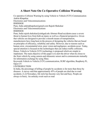 A Short Note On Co Operative Collision Warning
Co operative Collision Warning by using Vehicle to Vehicle (V2V) Communication
Ankita Khapekar
Electronics and Telecommunications
RMDSSOE
Pune, India ankitakhapekar@gmail.com Rajesh Shekokar
Electronics and Telecommunications
RMDSSOE
Pune, India rajesh.shekokar@sinhgad.edu Abstract Road accidents cause a severe
threat to human lives from both an injury as well as a financial perspective. Given
that vehicles are designed to provide a smooth means of transportation,
manufacturers have long been in the process of designing the vehicles that are based
on principles of efficiency, reliability and safety. However, due to reasons such as
human error, circumstantial error, poor vision and negligence, accidents occur. Today,
special attention is focused on the technologies that can reduce traffic collisions.
Hence, Vehicle to Vehicle (V2V) technology is proposed which are simple to
implement. The main objective of this paper is to alert the driver when he closes to
the front vehicle by using camera and ultrasonic sensor and to communicate mutually
for information exchange by using Xbee.
Keywords Vehicle to Vehicle (V2V) communication, SURF algorithm, Raspberry Pi,
Open CV
I.INTRODUCTION
In India, the percentage of killing of people by accidents is far more than those by
diseases. A survey said that approximately 45% of people are died due to road
accidents. [1,2] Nowadays, life style has become very fast and busy. People are
always in hurry. An unlucky event such as road
 