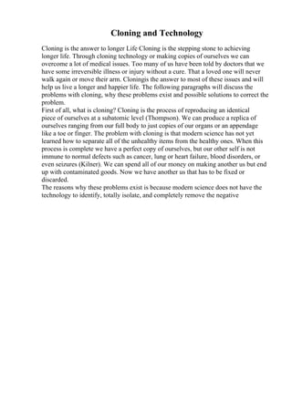 Cloning and Technology
Cloning is the answer to longer Life Cloning is the stepping stone to achieving
longer life. Through cloning technology or making copies of ourselves we can
overcome a lot of medical issues. Too many of us have been told by doctors that we
have some irreversible illness or injury without a cure. That a loved one will never
walk again or move their arm. Cloningis the answer to most of these issues and will
help us live a longer and happier life. The following paragraphs will discuss the
problems with cloning, why these problems exist and possible solutions to correct the
problem.
First of all, what is cloning? Cloning is the process of reproducing an identical
piece of ourselves at a subatomic level (Thompson). We can produce a replica of
ourselves ranging from our full body to just copies of our organs or an appendage
like a toe or finger. The problem with cloning is that modern science has not yet
learned how to separate all of the unhealthy items from the healthy ones. When this
process is complete we have a perfect copy of ourselves, but our other self is not
immune to normal defects such as cancer, lung or heart failure, blood disorders, or
even seizures (Kilner). We can spend all of our money on making another us but end
up with contaminated goods. Now we have another us that has to be fixed or
discarded.
The reasons why these problems exist is because modern science does not have the
technology to identify, totally isolate, and completely remove the negative
 