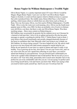 Renee Napier In William Shakespeare s Twelfth Night
Olivia Renee Napier, it s a pretty important name! If I wasn t Olivia I would be
Megan, Megan Renee Napier. I just can t see that! I am Olivia Renee Napier.
Napier is Scottish, it is derived from naperer which in Medieval times is a person
that sold or produced linen. My middle name, Renee (Ruh Nay), is the French
spelling, which means reborn or rebirth there are other forms such as Renae, or
Rene. Now my first name, Olivia, was first used in William Shakespeare s Twelfth
Night . Oliva is also the Latin root word meaning, olive. Olivia was the fourth most
popular name in Ohio, circa 2004. So there are probably a lot of twelve to thirteen
year old Olivia s out there, but there is only one Olivia Renee Napier. Was there
anything unique... Show more content on Helpwriting.net ...
Mr.Finkbine may occasionally be grouchy but his students never see it because he
s learned to look past that. I strive to be as upbeat and positive He also has great
messages to spread, everything he told the 2016 17 Starlet Rams I took to heart. I
truly believe that myself emotionally and socially changed drastically because of
the boost in confidence that I had. Basically what I am trying to say is thank you
Mr.Finkbine, for always being yourself. You have helped me a lot. My advice shall
be given to my best friend who shall remain unnamed to maybe help her out . . .
Please do not spend all of your time in a spiral of shame and regret it really is not
healthy. You re growing up too fast, slow down! You are your worst critic, and I m
my worst critic but you can t spend time reflecting on your flaws, you need to
spend time basking in your perfections. You get stressed (and I understand) you
want to be a golden child, bulletproof and overall perfect! But let me tell ya you re
not and it s ok! Your skin, body, personality and so much more shouldn t have to be
perfect for you to be comfortable with who you are. I m not saying I m perfect and I
never bring myself down, I do and I know you know that. What I am saying is that
you need to learn to pick yourself up. And if you can t I m always here for
 