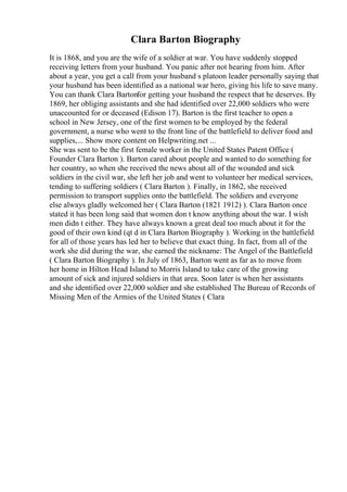 Clara Barton Biography
It is 1868, and you are the wife of a soldier at war. You have suddenly stopped
receiving letters from your husband. You panic after not hearing from him. After
about a year, you get a call from your husband s platoon leader personally saying that
your husband has been identified as a national war hero, giving his life to save many.
You can thank Clara Bartonfor getting your husband the respect that he deserves. By
1869, her obliging assistants and she had identified over 22,000 soldiers who were
unaccounted for or deceased (Edison 17). Barton is the first teacher to open a
school in New Jersey, one of the first women to be employed by the federal
government, a nurse who went to the front line of the battlefield to deliver food and
supplies,... Show more content on Helpwriting.net ...
She was sent to be the first female worker in the United States Patent Office (
Founder Clara Barton ). Barton cared about people and wanted to do something for
her country, so when she received the news about all of the wounded and sick
soldiers in the civil war, she left her job and went to volunteer her medical services,
tending to suffering soldiers ( Clara Barton ). Finally, in 1862, she received
permission to transport supplies onto the battlefield. The soldiers and everyone
else always gladly welcomed her ( Clara Barton (1821 1912) ). Clara Barton once
stated it has been long said that women don t know anything about the war. I wish
men didn t either. They have always known a great deal too much about it for the
good of their own kind (qt d in Clara Barton Biography ). Working in the battlefield
for all of those years has led her to believe that exact thing. In fact, from all of the
work she did during the war, she earned the nickname: The Angel of the Battlefield
( Clara Barton Biography ). In July of 1863, Barton went as far as to move from
her home in Hilton Head Island to Morris Island to take care of the growing
amount of sick and injured soldiers in that area. Soon later is when her assistants
and she identified over 22,000 soldier and she established The Bureau of Records of
Missing Men of the Armies of the United States ( Clara
 