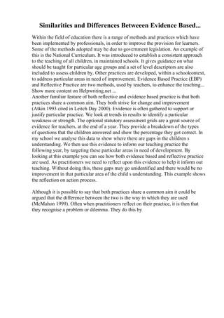 Similarities and Differences Betweeen Evidence Based...
Within the field of education there is a range of methods and practices which have
been implemented by professionals, in order to improve the provision for learners.
Some of the methods adopted may be due to government legislation. An example of
this is the National Curriculum. It was introduced to establish a consistent approach
to the teaching of all children, in maintained schools. It gives guidance on what
should be taught for particular age groups and a set of level descriptors are also
included to assess children by. Other practices are developed, within a schoolcontext,
to address particular areas in need of improvement. Evidence Based Practice (EBP)
and Reflective Practice are two methods, used by teachers, to enhance the teaching...
Show more content on Helpwriting.net ...
Another familiar feature of both reflective and evidence based practice is that both
practices share a common aim. They both strive for change and improvement
(Atkin 1993 cited in Leitch Day 2000). Evidence is often gathered to support or
justify particular practice. We look at trends in results to identify a particular
weakness or strength. The optional statutory assessment grids are a great source of
evidence for teachers, at the end of a year. They provide a breakdown of the types
of questions that the children answered and show the percentage they got correct. In
my school we analyse this data to show where there are gaps in the children s
understanding. We then use this evidence to inform our teaching practice the
following year, by targeting these particular areas in need of development. By
looking at this example you can see how both evidence based and reflective practice
are used. As practitioners we need to reflect upon this evidence to help it inform out
teaching. Without doing this, these gaps may go unidentified and there would be no
improvement in that particular area of the child s understanding. This example shows
the reflection on action process.
Although it is possible to say that both practices share a common aim it could be
argued that the difference between the two is the way in which they are used
(McMahon 1999). Often when practitioners reflect on their practice, it is then that
they recognise a problem or dilemma. They do this by
 