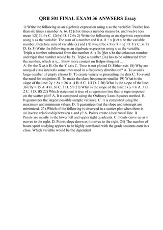 QRB 501 FINAL EXAM 36 ANWSERS Essay
1) Write the following as an algebraic expression using x as the variable: Twelve less
than six times a number A. 6x 12 [(Six times a number means 6x, and twelve less
mean 12)] B. 6x C. 12(6x) D. 12 6x 2) Write the following as an algebraic expression
using x as the variable: The sum of a number and 8 A. 8 + x [(let x be the variable
number, therefore sum of variable (x) and ( 8) would be x 8 or 8 + x)] B. 8 x C. x( 8)
D. 8x 3) Write the following as an algebraic expression using x as the variable:
Triple a number subtracted from the number A. x 3x [(let x be the unknown number,
and triple that number would be 3x. Triple a number (3x) has to be subtracted from
the number, which is x,... Show more content on Helpwriting.net ...
A. On the X axis B. On the Y axis C. Time is not plotted D. Either axis 18) Why are
unequal class intervals sometimes used in a frequency distribution? A. To avoid a
large number of empty classes B. To create variety in presenting the data C. To avoid
the need for midpoints D. To make the class frequencies smaller 19) What is the
slope of the line: 2y + 8x = 26 A. 4 B. 8 C. 1/4 D. 2 20) What is the slope of the line:
36x 9y = 15 A. 4 B. 36 C. 3 D. 5/3 21) What is the slope of the line: 3x y = 6 A. 3 B.
2 C. 1 D. ВЅ 22) Which statement is true of a regression line that is superimposed
on the scatter plot? A. It is computed using the Ordinary Least Squares method. B.
It guarantees the largest possible sample variance. C. It is computed using the
maximum and minimum values. D. It guarantees that the slope and intercept are
minimized. 23) Which of the following is observed in a scatter plot when there is
an inverse relationship between x and y? A. Points create a horizontal line. B.
Points are mostly in the lower left and upper right quadrants. C. Points curve up as it
moves to the right. D. Points slope down as it moves to the right. 24) The number of
hours spent studying appears to be highly correlated with the grade students earn in a
class. Which variable would be the dependent
 
