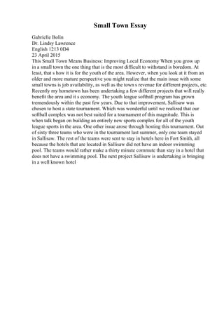 Small Town Essay
Gabrielle Bolin
Dr. Lindsy Lawrence
English 1213 0D4
23 April 2015
This Small Town Means Business: Improving Local Economy When you grow up
in a small town the one thing that is the most difficult to withstand is boredom. At
least, that s how it is for the youth of the area. However, when you look at it from an
older and more mature perspective you might realize that the main issue with some
small towns is job availability, as well as the town s revenue for different projects, etc.
Recently my hometown has been undertaking a few different projects that will really
benefit the area and it s economy. The youth league softball program has grown
tremendously within the past few years. Due to that improvement, Sallisaw was
chosen to host a state tournament. Which was wonderful until we realized that our
softball complex was not best suited for a tournament of this magnitude. This is
when talk began on building an entirely new sports complex for all of the youth
league sports in the area. One other issue arose through hosting this tournament. Out
of sixty three teams who were in the tournament last summer, only one team stayed
in Sallisaw. The rest of the teams were sent to stay in hotels here in Fort Smith, all
because the hotels that are located in Sallisaw did not have an indoor swimming
pool. The teams would rather make a thirty minute commute than stay in a hotel that
does not have a swimming pool. The next project Sallisaw is undertaking is bringing
in a well known hotel
 