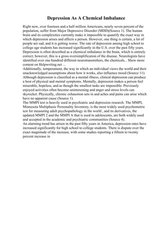 Depression As A Chemical Imbalance
Right now, over fourteen and a half million Americans, nearly seven percent of the
population, suffer from Major Depressive Disorder (MDD)(Source 1). The human
brain and its complexities currently make it impossible to quantify the exact way in
which depression arises and affects a person. However, one thing is certain, a lot of
people are sad, and it is getting worse. The rate of depression among high school to
college age students has increased significantly in the U.S. over the past fifty years.
Depression is often described as a chemical imbalance in the brain, which is entirely
correct; however, this is a gross oversimplification of the disease. Neurologists have
identified over one hundred different neurotransmitters, the chemicals... Show more
content on Helpwriting.net ...
Additionally, temperament, the way in which an individual views the world and their
unacknowledged assumptions about how it works, also influence mood (Source 11).
Although depression is classified as a mental illness, clinical depression can produce
a host of physical and mental symptoms. Mentally, depression makes a person feel
miserable, hopeless, and as though the smallest tasks are impossible. Previously
enjoyed activities often become uninteresting and anger and stress levels can
skyrocket. Physically, chronic exhaustion sets in and aches and pains can arise which
have no apparent cause (Source 1).
The MMPI test is heavily used in psychiatric and depression research. The MMPI,
Minnesota Multiphasic Personality Inventory, is the most widely used psychometric
test for measuring adult psychopathology in the world , and its derivatives, the
updated MMPI 2 and the MMPI A that is used in adolescents, are both widely used
and accepted in the academic and psychiatric communities (Source 4).
An alarming trend has arisen in the past fifty years in America, depression rates have
increased significantly for high school to college students. There is dispute over the
exact magnitude of the increase, with some studies reporting a fifteen to twenty
percent increase in
 