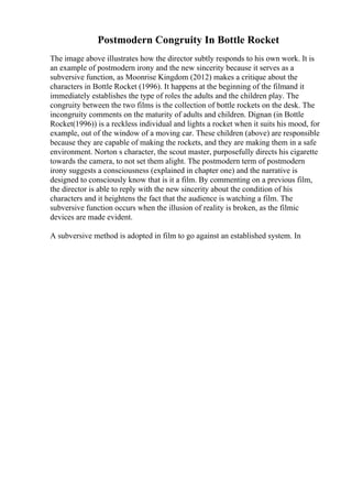 Postmodern Congruity In Bottle Rocket
The image above illustrates how the director subtly responds to his own work. It is
an example of postmodern irony and the new sincerity because it serves as a
subversive function, as Moonrise Kingdom (2012) makes a critique about the
characters in Bottle Rocket (1996). It happens at the beginning of the filmand it
immediately establishes the type of roles the adults and the children play. The
congruity between the two films is the collection of bottle rockets on the desk. The
incongruity comments on the maturity of adults and children. Dignan (in Bottle
Rocket(1996)) is a reckless individual and lights a rocket when it suits his mood, for
example, out of the window of a moving car. These children (above) are responsible
because they are capable of making the rockets, and they are making them in a safe
environment. Norton s character, the scout master, purposefully directs his cigarette
towards the camera, to not set them alight. The postmodern term of postmodern
irony suggests a consciousness (explained in chapter one) and the narrative is
designed to consciously know that is it a film. By commenting on a previous film,
the director is able to reply with the new sincerity about the condition of his
characters and it heightens the fact that the audience is watching a film. The
subversive function occurs when the illusion of reality is broken, as the filmic
devices are made evident.
A subversive method is adopted in film to go against an established system. In
 