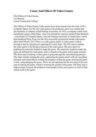 Cause And Effect Of Video Games
The Effects of Video Games
Taz Ramsay
Lamar Community College
The Effects of Video Games Video games have been around since the early 1970 s .
Computer Space was the first video game to be produced, and it was created and
developed by a company called Nutting Associates. In 1972, a company called Atari
introduced a game called Pong . Atari was formed by a person named Nolan Bushnell
, a developer of Computer Space, who left Nutting Associates to found Atari, which
then produced Pong. Pong was the first successful commercial arcade video game .
(How Stuff Works, 2017) How is a video game made? A video game is taken
through a step by step process requiring five main steps. The first step to making
the video game is the design or layout of the video game. The next step is to
grabbing the materials needed to make the game. The materials needed to make the
game are different for each game, and it is based on the game and/or game console.
The third step in making a video game is going through the manufacturing process.
The steps include creating the story, captioning the games action with art, recording
dialogue and sound effects, writing the program, testing the game, burning the game
or disc, and packaging the game. These are all important for the next step of the next
step in making the game, which is ensuring the quality of the game. The final step is
improvement, because the producers want people to buy more games or stuff to help
unlock stuff in the game.
 