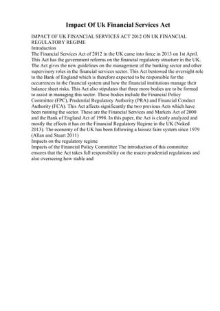 Impact Of Uk Financial Services Act
IMPACT OF UK FINANCIAL SERVICES ACT 2012 ON UK FINANCIAL
REGULATORY REGIME
Introduction
The Financial Services Act of 2012 in the UK came into force in 2013 on 1st April.
This Act has the government reforms on the financial regulatory structure in the UK.
The Act gives the new guidelines on the management of the banking sector and other
supervisory roles in the financial services sector. This Act bestowed the oversight role
to the Bank of England which is therefore expected to be responsible for the
occurrences in the financial system and how the financial institutions manage their
balance sheet risks. This Act also stipulates that three more bodies are to be formed
to assist in managing this sector. These bodies include the Financial Policy
Committee (FPC), Prudential Regulatory Authority (PRA) and Financial Conduct
Authority (FCA). This Act affects significantly the two previous Acts which have
been running the sector. These are the Financial Services and Markets Act of 2000
and the Bank of England Act of 1998. In this paper, the Act is clearly analyzed and
mostly the effects it has on the Financial Regulatory Regime in the UK (Noked
2013). The economy of the UK has been following a laissez faire system since 1979
(Allan and Stuart 2011)
Impacts on the regulatory regime
Impacts of the Financial Policy Committee The introduction of this committee
ensures that the Act takes full responsibility on the macro prudential regulations and
also overseeing how stable and
 