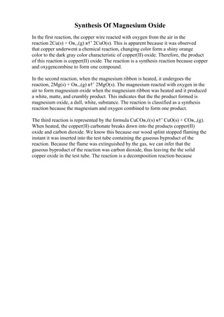 Synthesis Of Magnesium Oxide
In the first reaction, the copper wire reacted with oxygen from the air in the
reaction 2Cu(s) + Oв‚‚(g) в†’ 2CuO(s). This is apparent because it was observed
that copper underwent a chemical reaction, changing color form a shiny orange
color to the dark gray color characteristic of copper(II) oxide. Therefore, the product
of this reaction is copper(II) oxide. The reaction is a synthesis reaction because copper
and oxygencombine to form one compound.
In the second reaction, when the magnesium ribbon is heated, it undergoes the
reaction, 2Mg(s) + Oв‚‚(g) в†’ 2MgO(s). The magnesium reacted with oxygen in the
air to form magnesium oxide when the magnesium ribbon was heated and it produced
a white, matte, and crumbly product. This indicates that the the product formed is
magnesium oxide, a dull, white, substance. The reaction is classified as a synthesis
reaction because the magnesium and oxygen combined to form one product.
The third reaction is represented by the formula CuCOв‚ѓ(s) в†’ CuO(s) + COв‚‚(g).
When heated, the copper(II) carbonate breaks down into the products copper(II)
oxide and carbon dioxide. We know this because our wood splint stopped flaming the
instant it was inserted into the test tube containing the gaseous byproduct of the
reaction. Because the flame was extinguished by the gas, we can infer that the
gaseous byproduct of the reaction was carbon dioxide, thus leaving the the solid
copper oxide in the test tube. The reaction is a decomposition reaction because
 