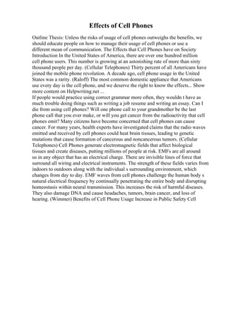 Effects of Cell Phones
Outline Thesis: Unless the risks of usage of cell phones outweighs the benefits, we
should educate people on how to manage their usage of cell phones or use a
different mean of communication. The Effects that Cell Phones have on Society
Introduction In the United States of America, there are over one hundred million
cell phone users. This number is growing at an astonishing rate of more than sixty
thousand people per day. (Cellular Telephones) Thirty percent of all Americans have
joined the mobile phone revolution. A decade ago, cell phone usage in the United
States was a rarity. (Raloff) The most common domestic appliance that Americans
use every day is the cell phone, and we deserve the right to know the effects... Show
more content on Helpwriting.net ...
If people would practice using correct grammar more often, they wouldn t have as
much trouble doing things such as writing a job resume and writing an essay. Can I
die from using cell phones? Will one phone call to your grandmother be the last
phone call that you ever make, or will you get cancer from the radioactivity that cell
phones emit? Many citizens have become concerned that cell phones can cause
cancer. For many years, health experts have investigated claims that the radio waves
emitted and received by cell phones could heat brain tissues, leading to genetic
mutations that cause formation of cancerous and noncancerous tumors. (Cellular
Telephones) Cell Phones generate electromagnetic fields that affect biological
tissues and create diseases, putting millions of people at risk. EMFs are all around
us in any object that has an electrical charge. There are invisible lines of force that
surround all wiring and electrical instruments. The strength of these fields varies from
indoors to outdoors along with the individual s surrounding environment, which
changes from day to day. EMF waves from cell phones challenge the human body s
natural electrical frequency by continually penetrating the entire body and disrupting
homeostasis within neural transmission. This increases the risk of harmful diseases.
They also damage DNA and cause headaches, tumors, brain cancer, and loss of
hearing. (Wimmer) Benefits of Cell Phone Usage Increase in Public Safety Cell
 