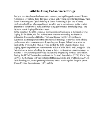 Athletes Using Enhancement Drugs
Did you ever take banned substances to enhance your cycling performance? Lance
Armstrong, seven time Tour de France winner and cycling superstar responded, Yes (
Lance Armstrong and Oprah Winfrey ). Lance Armstrong is just one of many
professional athletes who doped to get ahead in sports. Armstrong s guilty verdict
exemplifies the efforts to punish athletes using performance enhancing drugs. The
increase in anti dopingefforts is evident.
In the middle of the 20th century, a troublesome problem arose in the sports world:
doping. In the 1960s, the first evidence that athletes were using performance
enhancing drugs surfaced (Catlin, Fitch, and Ljungqvist 104). Even though
significant evidence prevailed that athletes used the drugs to increase their athletic
performance, there was no way to detect drug use. People did not know what to
think of the problem, but when a cyclist died at the 1960 Olympic Games from
doping, sports organizations started to take action (Catlin, Fitch, and Ljungqvist 100).
Scientists went to work looking for a way to detect performance enhancing drugs in
athletes. It took several years before any reliable drug testing methods came about.
During the FГ©dГ©ration Internationale de Football Association (FIFA) World Cup
in 1966, the first drug test was performed (Hanstad, Smith, and Waddington 229). In
the following year, more sports organizations took a stance against drugs in sports.
Union Cycliste Internationale (UCI) and the
 