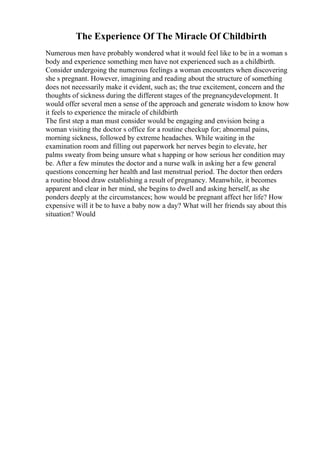 The Experience Of The Miracle Of Childbirth
Numerous men have probably wondered what it would feel like to be in a woman s
body and experience something men have not experienced such as a childbirth.
Consider undergoing the numerous feelings a woman encounters when discovering
she s pregnant. However, imagining and reading about the structure of something
does not necessarily make it evident, such as; the true excitement, concern and the
thoughts of sickness during the different stages of the pregnancydevelopment. It
would offer several men a sense of the approach and generate wisdom to know how
it feels to experience the miracle of childbirth
The first step a man must consider would be engaging and envision being a
woman visiting the doctor s office for a routine checkup for; abnormal pains,
morning sickness, followed by extreme headaches. While waiting in the
examination room and filling out paperwork her nerves begin to elevate, her
palms sweaty from being unsure what s happing or how serious her condition may
be. After a few minutes the doctor and a nurse walk in asking her a few general
questions concerning her health and last menstrual period. The doctor then orders
a routine blood draw establishing a result of pregnancy. Meanwhile, it becomes
apparent and clear in her mind, she begins to dwell and asking herself, as she
ponders deeply at the circumstances; how would be pregnant affect her life? How
expensive will it be to have a baby now a day? What will her friends say about this
situation? Would
 