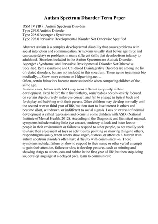 Autism Spectrum Disorder Term Paper
DSM IV (TR) : Autism Spectrum Disorders
Type 299.0 Autistic Disorder
Type 298.0 Asperger s Syndrome
Type 298.0 Pervasive Developmental Disorder Not Otherwise Specified
Abstract Autism is a complex developmental disability that causes problems with
social interaction and communication. Symptoms usually start before age three and
can cause delays or problems in many different skills that develop from infancy to
adulthood. Disorders included in the Autism Spectrum are Autistic Disorder,
Asperger s Syndrome, and Pervasive Developmental Disorder Not Otherwise
Specified. Rett s syndrome and Childhood Disintegrative Disorder are among the list
of related disorders, but are not included in this spectrum. There are no treatments bio
medically, ... Show more content on Helpwriting.net ...
Often, certain behaviors become more noticeable when comparing children of the
same age.
In some cases, babies with ASD may seem different very early in their
development. Even before their first birthday, some babies become overly focused
on certain objects, rarely make eye contact, and fail to engage in typical back and
forth play and babbling with their parents. Other children may develop normally until
the second or even third year of life, but then start to lose interest in others and
become silent, withdrawn, or indifferent to social signals. Loss or reversal of normal
development is called regression and occurs in some children with ASD. (National
Institute of Mental Health, 2012). According to the Diagnostic and Statistical manual,
symptoms include making little eye contact, tendency to look and listen less to
people in their environment or failure to respond to other people, do not readily seek
to share their enjoyment of toys or activities by pointing or showing things to others,
responding unusually when others show anger, distress, or affection. Children with
autism spectrum disorders often have difficulty with communication. These
symptoms include, failure or slow to respond to their name or other verbal attempts
to gain their attention, failure or slow to develop gestures, such as pointing and
showing things to others, coo and babble in the first year of life, but then stop doing
so, develop language at a delayed pace, learn to communicate
 