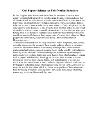 Karl Popper Science As Falsification Summary
In Karl Popper s paper Science as Falsification , he attempted to explain what
exactly separates hard science from pseudoscience. He came to the conclusion that
all theories which are to be deemed scientific must be falsifiable. In other words, the
theory must have the ability to be tested and proven to be true, and not just deemed
to be true because it happens to be true in some instances. Popper s logic was that the
only reason to test a theorywas to find a way to deem it untrue, and so theories which
are unable to be tested cannot be considered as science. I believe that this was a great
turning point in the history of science because there were many theories which were
considered as scientific because there was no basis of proving them otherwise. Many
people who were studying in certain unfalsifiable... Show more content on
Helpwriting.net ...
Astronomy is concerned with the study of celestial bodies like planets, stars, comets,
asteroids, moons, etc., the physics of these objects, and their relation to each other.
Almost all information obtained in astronomy is through direct observation and
mathematical calculations. Any astronomical theory can be tested by just looking up
in the sky with a telescope. Further knowledge can be obtained by observing the
relationships between these bodies and using theories from other branches of science
such as physics and chemistry. Astrology, on the other hand, attempts to use the
information observed from celestial bodies, such as the location of the sun, the
moon, stars, and constellations in space, and their alignment relative to each other, to
try to predict and explain things which are happening here on Earth. Astrologers use
things such as the time of one s birth in relation to the position of these objects as a
basis for making predictions about a person s personality traits, things which they
may or may not do, or things which they may
 
