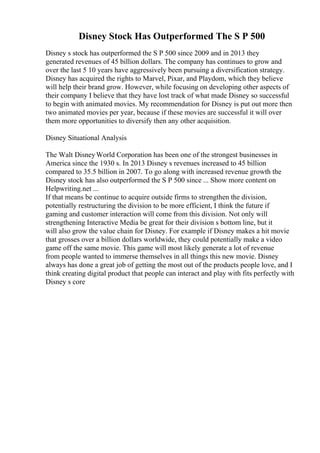 Disney Stock Has Outperformed The S P 500
Disney s stock has outperformed the S P 500 since 2009 and in 2013 they
generated revenues of 45 billion dollars. The company has continues to grow and
over the last 5 10 years have aggressively been pursuing a diversification strategy.
Disney has acquired the rights to Marvel, Pixar, and Playdom, which they believe
will help their brand grow. However, while focusing on developing other aspects of
their company I believe that they have lost track of what made Disney so successful
to begin with animated movies. My recommendation for Disney is put out more then
two animated movies per year, because if these movies are successful it will over
them more opportunities to diversify then any other acquisition.
Disney Situational Analysis
The Walt DisneyWorld Corporation has been one of the strongest businesses in
America since the 1930 s. In 2013 Disney s revenues increased to 45 billion
compared to 35.5 billion in 2007. To go along with increased revenue growth the
Disney stock has also outperformed the S P 500 since ... Show more content on
Helpwriting.net ...
If that means be continue to acquire outside firms to strengthen the division,
potentially restructuring the division to be more efficient, I think the future if
gaming and customer interaction will come from this division. Not only will
strengthening Interactive Media be great for their division s bottom line, but it
will also grow the value chain for Disney. For example if Disney makes a hit movie
that grosses over a billion dollars worldwide, they could potentially make a video
game off the same movie. This game will most likely generate a lot of revenue
from people wanted to immerse themselves in all things this new movie. Disney
always has done a great job of getting the most out of the products people love, and I
think creating digital product that people can interact and play with fits perfectly with
Disney s core
 