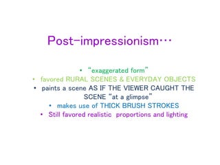Post-impressionism…
• “exaggerated form”
• favored RURAL SCENES & EVERYDAY OBJECTS
• paints a scene AS IF THE VIEWER CAUGHT THE
SCENE “at a glimpse”
• makes use of THICK BRUSH STROKES
• Still favored realistic proportions and lighting
