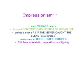 Impressionism…
• uses VIBRANT colors
• favored CONTEMPORARY SCENES OF URBAN LIFE
• paints a scene AS IF THE VIEWER CAUGHT THE
SCENE “at a glimpse”
• makes use of SHORT BRUSH STROKES
• Still favored realistic proportions and lighting