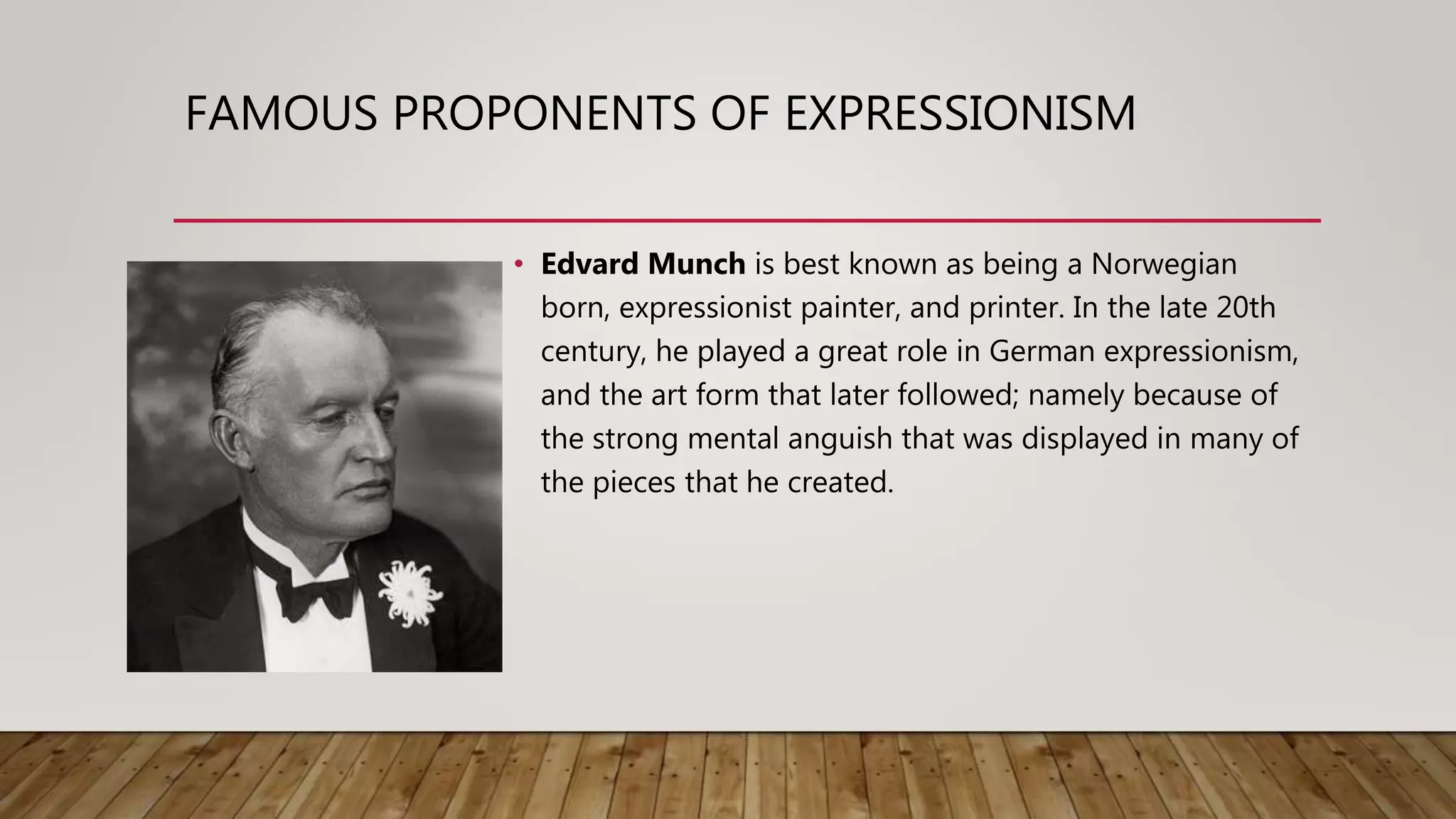 FAMOUS PROPONENTS OF EXPRESSIONISM
• Edvard Munch is best known as being a Norwegian
born, expressionist painter, and printer. In the late 20th
century, he played a great role in German expressionism,
and the art form that later followed; namely because of
the strong mental anguish that was displayed in many of
the pieces that he created.
 