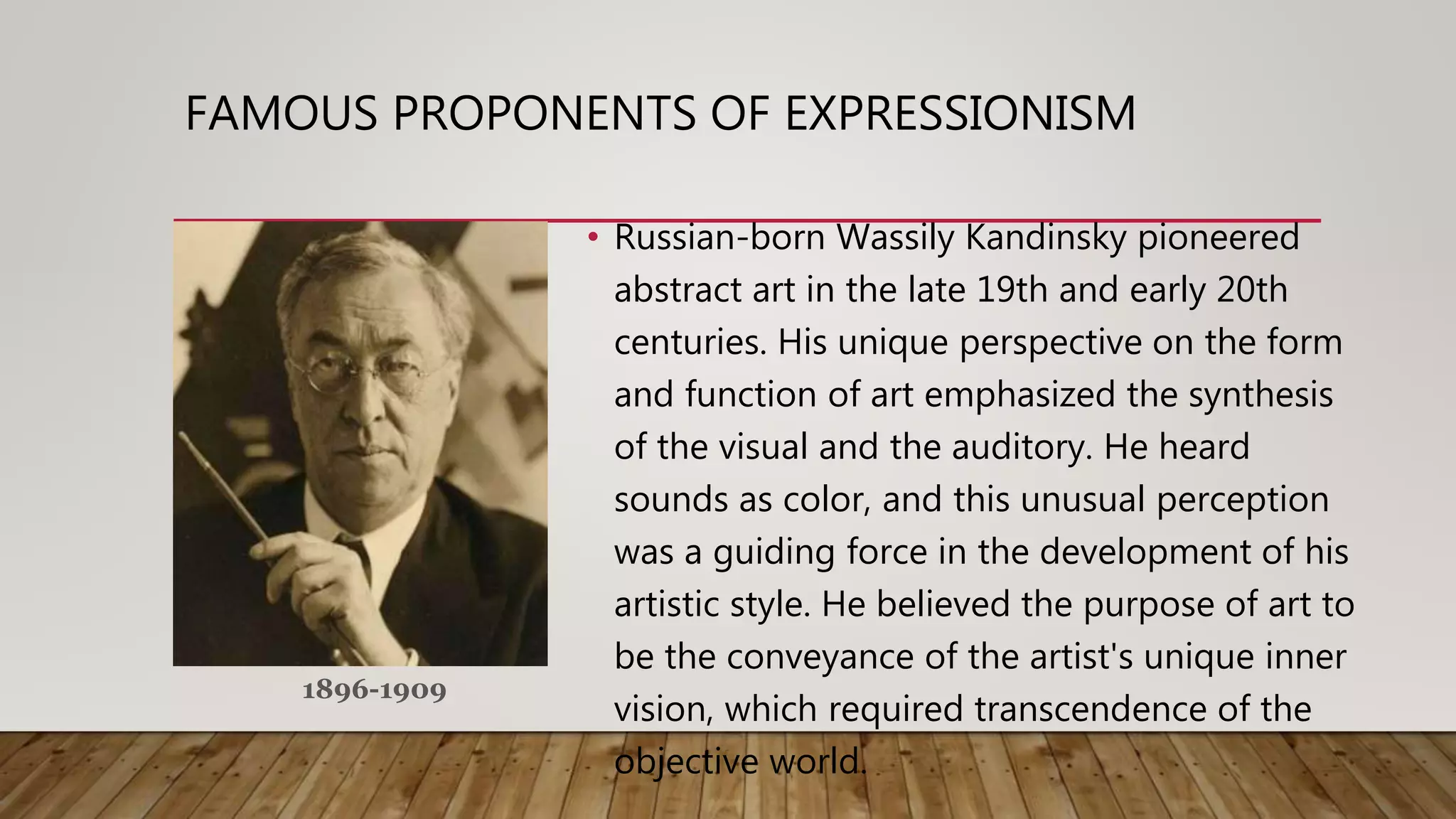 • Russian-born Wassily Kandinsky pioneered
abstract art in the late 19th and early 20th
centuries. His unique perspective on the form
and function of art emphasized the synthesis
of the visual and the auditory. He heard
sounds as color, and this unusual perception
was a guiding force in the development of his
artistic style. He believed the purpose of art to
be the conveyance of the artist's unique inner
vision, which required transcendence of the
objective world.
FAMOUS PROPONENTS OF EXPRESSIONISM
1896-1909
 