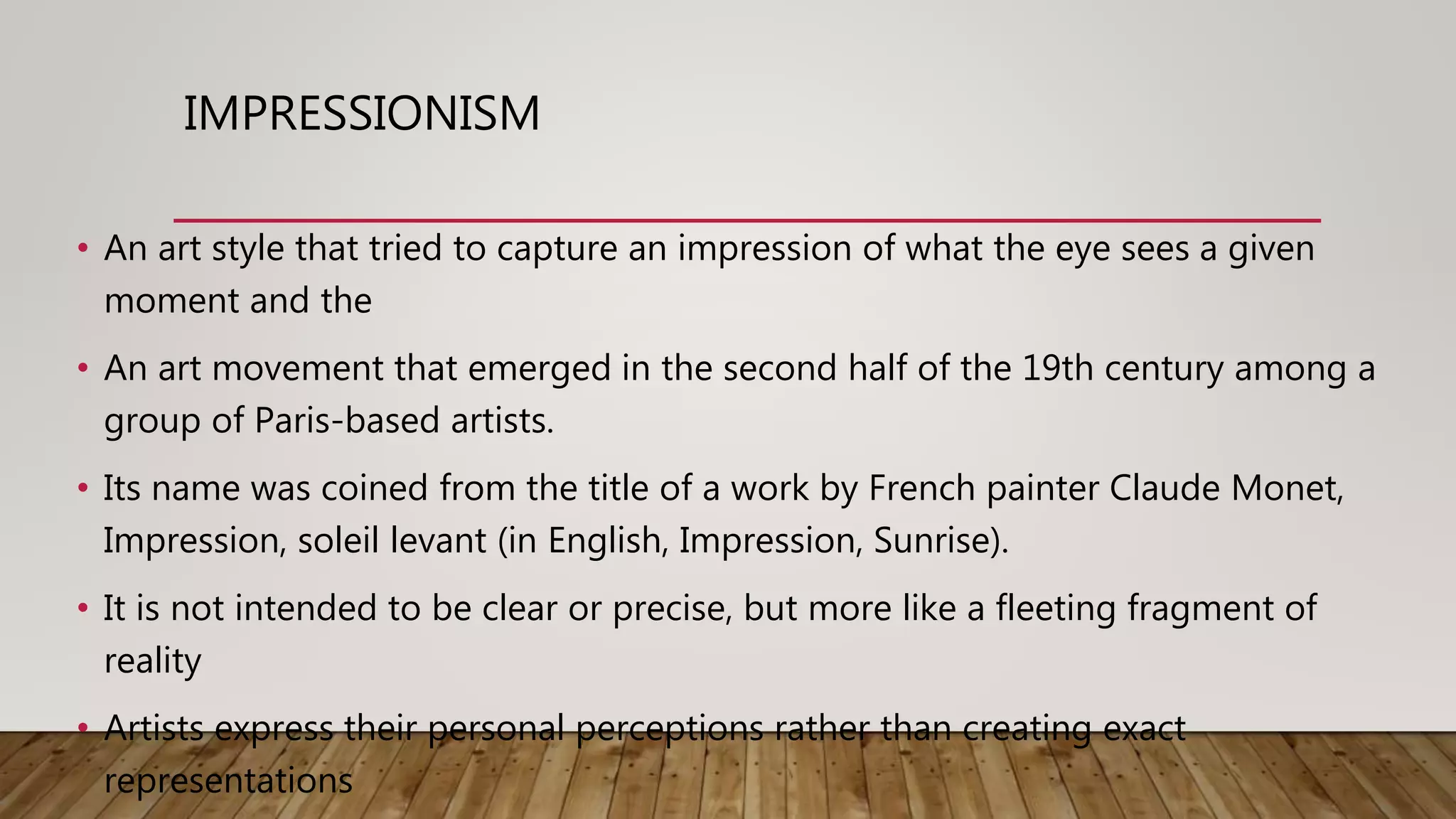 IMPRESSIONISM
• An art style that tried to capture an impression of what the eye sees a given
moment and the
• An art movement that emerged in the second half of the 19th century among a
group of Paris-based artists.
• Its name was coined from the title of a work by French painter Claude Monet,
Impression, soleil levant (in English, Impression, Sunrise).
• It is not intended to be clear or precise, but more like a fleeting fragment of
reality
• Artists express their personal perceptions rather than creating exact
representations
 