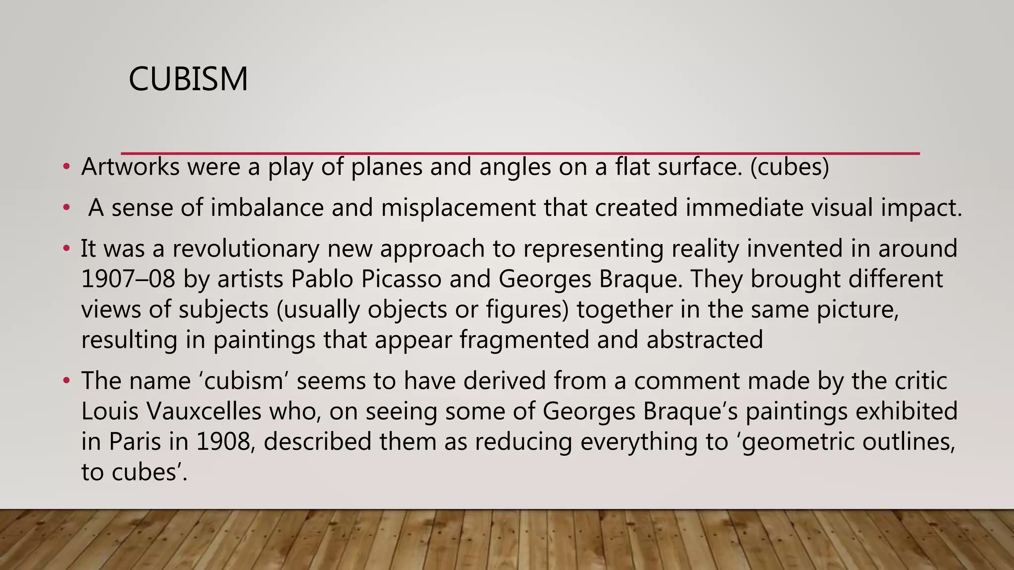 CUBISM
• Artworks were a play of planes and angles on a flat surface. (cubes)
• A sense of imbalance and misplacement that created immediate visual impact.
• It was a revolutionary new approach to representing reality invented in around
1907–08 by artists Pablo Picasso and Georges Braque. They brought different
views of subjects (usually objects or figures) together in the same picture,
resulting in paintings that appear fragmented and abstracted
• The name ‘cubism’ seems to have derived from a comment made by the critic
Louis Vauxcelles who, on seeing some of Georges Braque’s paintings exhibited
in Paris in 1908, described them as reducing everything to ‘geometric outlines,
to cubes’.
 
