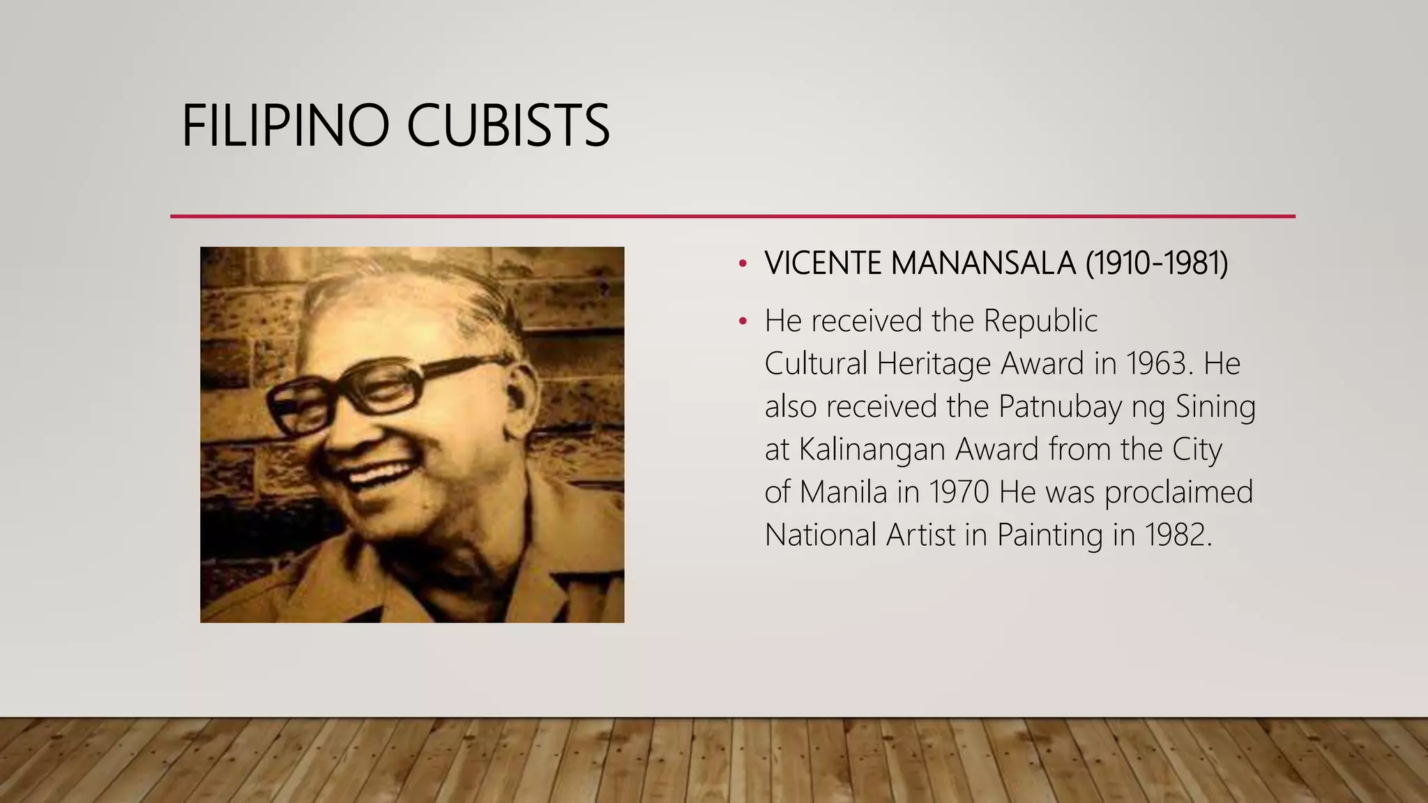 FILIPINO CUBISTS
• VICENTE MANANSALA (1910-1981)
• He received the Republic
Cultural Heritage Award in 1963. He
also received the Patnubay ng Sining
at Kalinangan Award from the City
of Manila in 1970 He was proclaimed
National Artist in Painting in 1982.
 