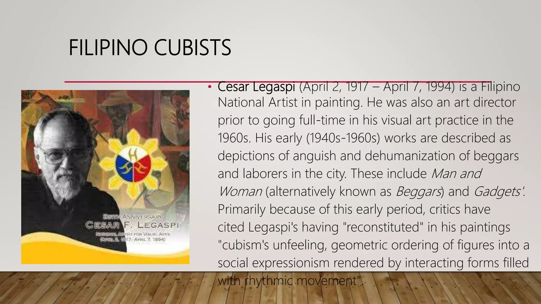 • Cesar Legaspi (April 2, 1917 – April 7, 1994) is a Filipino
National Artist in painting. He was also an art director
prior to going full-time in his visual art practice in the
1960s. His early (1940s-1960s) works are described as
depictions of anguish and dehumanization of beggars
and laborers in the city. These include Man and
Woman (alternatively known as Beggars) and Gadgets'.
Primarily because of this early period, critics have
cited Legaspi's having "reconstituted" in his paintings
"cubism's unfeeling, geometric ordering of figures into a
social expressionism rendered by interacting forms filled
with rhythmic movement".
FILIPINO CUBISTS
 