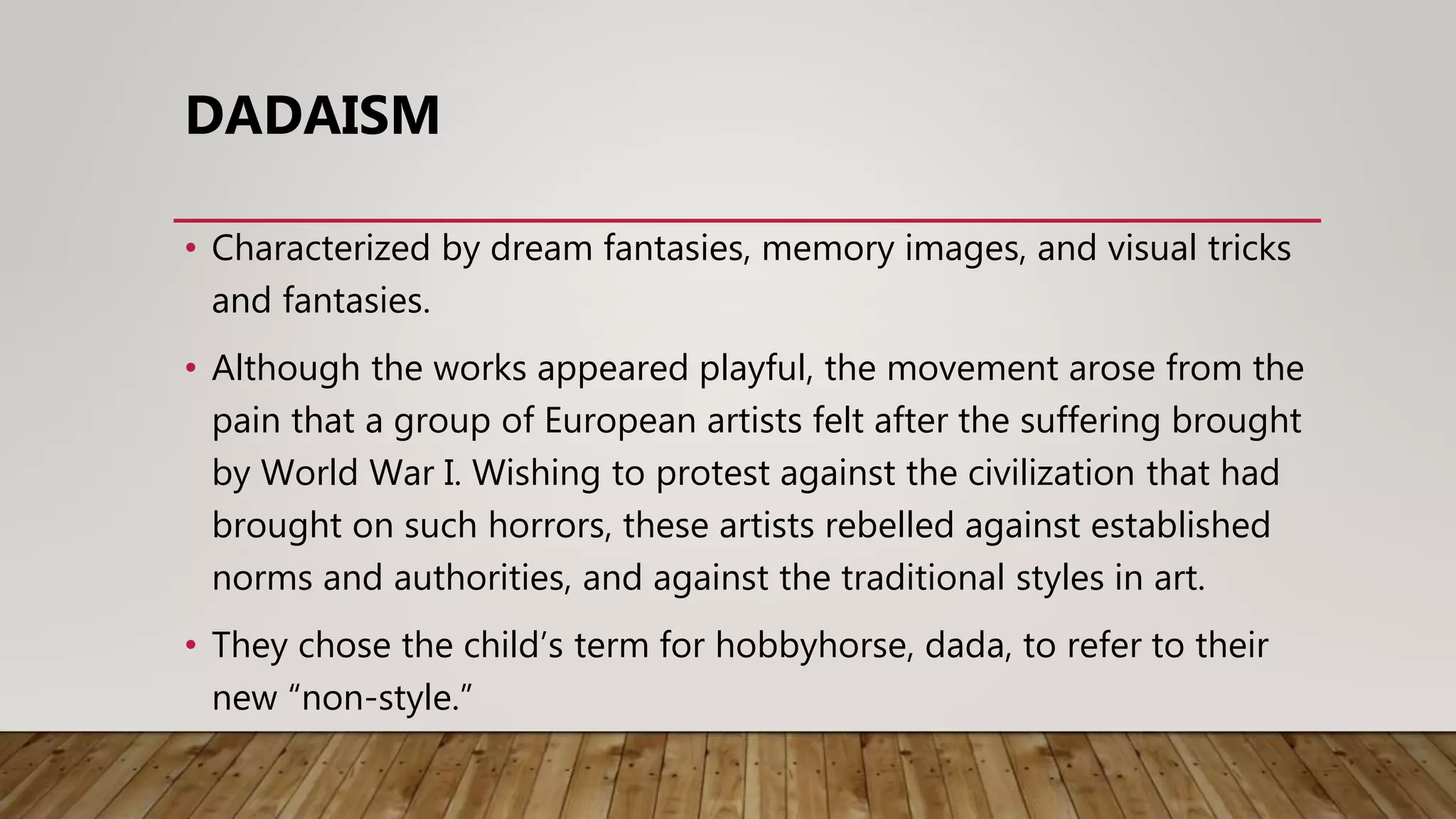 • Characterized by dream fantasies, memory images, and visual tricks
and fantasies.
• Although the works appeared playful, the movement arose from the
pain that a group of European artists felt after the suffering brought
by World War I. Wishing to protest against the civilization that had
brought on such horrors, these artists rebelled against established
norms and authorities, and against the traditional styles in art.
• They chose the child’s term for hobbyhorse, dada, to refer to their
new “non-style.”
DADAISM
 