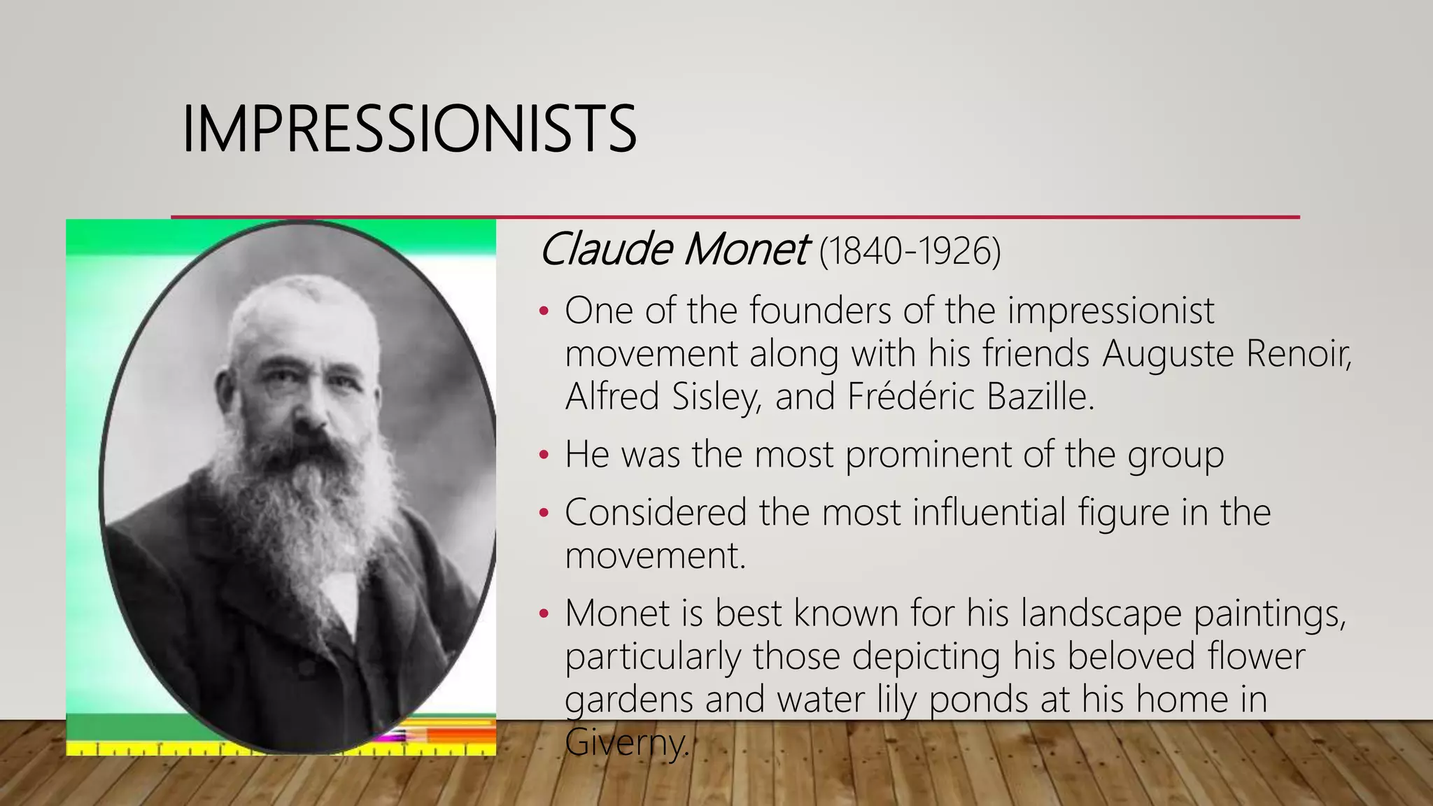IMPRESSIONISTS
Claude Monet (1840-1926)
• One of the founders of the impressionist
movement along with his friends Auguste Renoir,
Alfred Sisley, and Frédéric Bazille.
• He was the most prominent of the group
• Considered the most influential figure in the
movement.
• Monet is best known for his landscape paintings,
particularly those depicting his beloved flower
gardens and water lily ponds at his home in
Giverny.
 