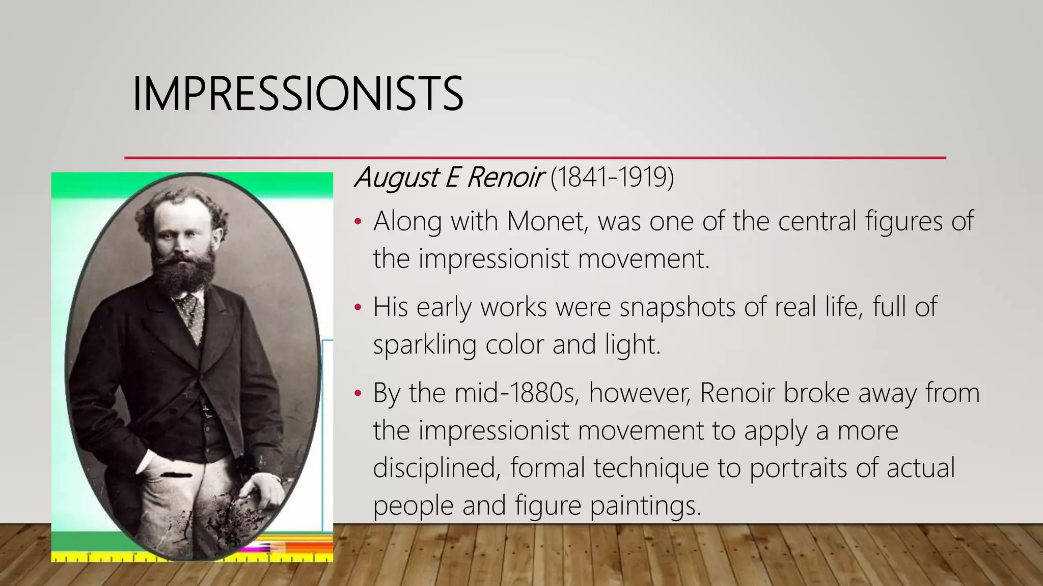 August E Renoir (1841-1919)
• Along with Monet, was one of the central figures of
the impressionist movement.
• His early works were snapshots of real life, full of
sparkling color and light.
• By the mid-1880s, however, Renoir broke away from
the impressionist movement to apply a more
disciplined, formal technique to portraits of actual
people and figure paintings.
IMPRESSIONISTS
 