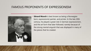 FAMOUS PROPONENTS OF EXPRESSIONISM
• Edvard Munch is best known as being a Norwegian
born, expressionist painter, and printer. In the late 20th
century, he played a great role in German expressionism,
and the art form that later followed; namely because of
the strong mental anguish that was displayed in many of
the pieces that he created.
 