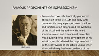 • Russian-born Wassily Kandinsky pioneered
abstract art in the late 19th and early 20th
centuries. His unique perspective on the form
and function of art emphasized the synthesis
of the visual and the auditory. He heard
sounds as color, and this unusual perception
was a guiding force in the development of his
artistic style. He believed the purpose of art to
be the conveyance of the artist's unique inner
vision, which required transcendence of the
objective world.
FAMOUS PROPONENTS OF EXPRESSIONISM
1896-1909
 