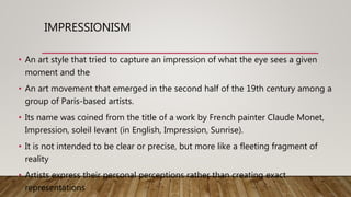 IMPRESSIONISM
• An art style that tried to capture an impression of what the eye sees a given
moment and the
• An art movement that emerged in the second half of the 19th century among a
group of Paris-based artists.
• Its name was coined from the title of a work by French painter Claude Monet,
Impression, soleil levant (in English, Impression, Sunrise).
• It is not intended to be clear or precise, but more like a fleeting fragment of
reality
• Artists express their personal perceptions rather than creating exact
representations
 
