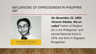 INFLUENCERS OF EXPRESSIONISM IN PHILIPPINE
ART
On December 23, 1895,
Victorio Edades, the so-
called "Father of Modern
Art in the Philippines" and
named National Artist in
1976, was born in Dagupan,
Pangasinan
 