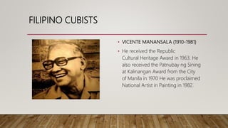FILIPINO CUBISTS
• VICENTE MANANSALA (1910-1981)
• He received the Republic
Cultural Heritage Award in 1963. He
also received the Patnubay ng Sining
at Kalinangan Award from the City
of Manila in 1970 He was proclaimed
National Artist in Painting in 1982.
 