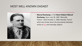 MOST WELL-KNOWN DADAIST
• Marcel Duchamp, in full Henri-Robert-Marcel
Duchamp, (born July 28, 1887, Blainville,
France—died October 2, 1968, Neuilly), French
artist who broke down the boundaries between
works of art and everyday objects.
 
