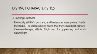 3. Painting Outdoors
- Previously, still life's, portraits, and landscapes were painted inside
the studio. The impressionists found that they could best capture
the ever-changing effects of light on color by painting outdoors in
natural light
DISTINCT CHARACTERISTICS
 