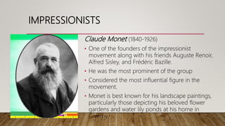 IMPRESSIONISTS
Claude Monet (1840-1926)
• One of the founders of the impressionist
movement along with his friends Auguste Renoir,
Alfred Sisley, and Frédéric Bazille.
• He was the most prominent of the group
• Considered the most influential figure in the
movement.
• Monet is best known for his landscape paintings,
particularly those depicting his beloved flower
gardens and water lily ponds at his home in
Giverny.
 