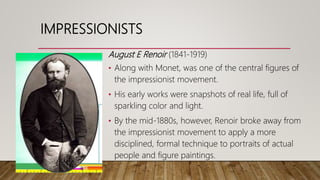 August E Renoir (1841-1919)
• Along with Monet, was one of the central figures of
the impressionist movement.
• His early works were snapshots of real life, full of
sparkling color and light.
• By the mid-1880s, however, Renoir broke away from
the impressionist movement to apply a more
disciplined, formal technique to portraits of actual
people and figure paintings.
IMPRESSIONISTS
 