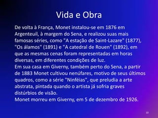 Vida e ObraDe volta à França, Monet instalou-se em 1876 emArgenteuil, à margem do Sena, e realizou suas maisfamosas séries, como "A estação de Saint-Lazare" (1877),"Os álamos" (1891) e "A catedral de Rouen" (1892), emque as mesmas cenas foram representadas em horasdiversas, em diferentes condições de luz.Em sua casa em Giverny, também perto do Sena, a partirde 1883 Monet cultivou nenúfares, motivo de seus últimosquadros, como a série "Ninféias", que preludia a arteabstrata, pintada quando o artista já sofria gravesdistúrbios de visão. Monet morreu em Giverny, em 5 de dezembro de 1926.10