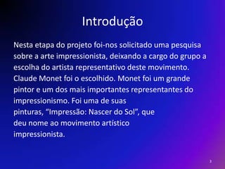 IntroduçãoNesta etapa do projeto foi-nos solicitado uma pesquisasobre a arte impressionista, deixando a cargo do grupo aescolha do artista representativo deste movimento.Claude Monet foi o escolhido. Monet foi um grandepintor e um dos mais importantes representantes doimpressionismo. Foi uma de suaspinturas, “Impressão: Nascer do Sol”, quedeu nome ao movimento artísticoimpressionista.3