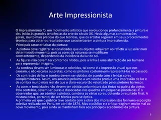 Arte ImpressionistaO Impressionismo foi um movimento artístico que revolucionou profundamente a pintura e deu início às grandes tendências da arte do século XX. Havia algumas considerações gerais, muito mais práticas do que teóricas, que os artistas seguiam em seus procedimentos técnicos para obter os resultados que caracterizaram a pintura impressionista.          Principais características da pintura:  A pintura deve registrar as tonalidades que os objetos adquirem ao refletir a luz solar num determinado momento, pois as cores da natureza se modificam constantemente, dependendo da incidência da luz do sol.  As figuras não devem ter contornos nítidos, pois a linha é uma abstração do ser humano para representar imagens.  As sombras devem ser luminosas e coloridas, tal como é a impressão visual que nos causam, e não escuras ou pretas, como os pintores costumavam representá-las no passado.  Os contrastes de luz e sombra devem ser obtidos de acordo com a lei das cores complementares. Assim, um amarelo próximo a um violeta produz uma impressão de luz e de sombra muito mais real do que o claro-escuro tão valorizado pelos pintores barrocos.  As cores e tonalidades não devem ser obtidas pela mistura das tintas na paleta do pintor. Pelo contrário, devem ser puras e dissociadas nos quadros em pequenas pinceladas. É o observador que, ao admirar a pintura, combina as várias cores, obtendo o resultado final. A mistura deixa, portanto, de ser técnica para se óptica. A primeira vez que o público teve contato com a obra dos impressionistas foi numa exposição coletiva realizada em Paris, em abril de 1874. Mas o público e a crítica reagiram muito mal ao novo movimento, pois ainda se mantinham fiéis aos princípios acadêmicos da pintura.   5
