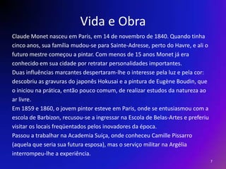 Vida e ObraClaude Monet nasceu em Paris, em 14 de novembro de 1840. Quando tinhacinco anos, sua família mudou-se para Sainte-Adresse, perto do Havre, e ali ofuturo mestre começou a pintar. Com menos de 15 anos Monet já eraconhecido em sua cidade por retratar personalidades importantes. Duas influências marcantes despertaram-lhe o interesse pela luz e pela cor:descobriu as gravuras do japonês Hokusai e a pintura de EugèneBoudin, queo iniciou na prática, então pouco comum, de realizar estudos da natureza aoar livre.Em 1859 e 1860, o jovem pintor esteve em Paris, onde se entusiasmou com aescola de Barbizon, recusou-se a ingressar na Escola de Belas-Artes e preferiuvisitar os locais freqüentados pelos inovadores da época.Passou a trabalhar na Academia Suíça, onde conheceu CamillePissarro(aquela que seria sua futura esposa), mas o serviço militar na Argéliainterrompeu-lhe a experiência.7