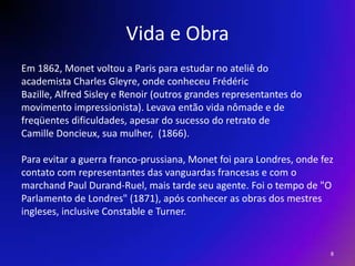 Vida e ObraEm 1862, Monet voltou a Paris para estudar no ateliê doacademista Charles Gleyre, onde conheceu FrédéricBazille, Alfred Sisley e Renoir (outros grandes representantes domovimento impressionista). Levava então vida nômade e defreqüentes dificuldades, apesar do sucesso do retrato deCamilleDoncieux, sua mulher,  (1866).    Para evitar a guerra franco-prussiana, Monet foi para Londres, onde fezcontato com representantes das vanguardas francesas e com omarchand Paul Durand-Ruel, mais tarde seu agente. Foi o tempo de "OParlamento de Londres" (1871), após conhecer as obras dos mestresingleses, inclusive Constable e Turner.8