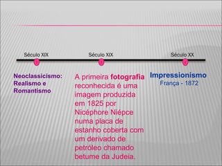 Impressionismo França - 1872 Século XIX Século XX Neoclassicismo: Realismo e Romantismo  A primeira  fotografia  reconhecida é uma imagem produzida em 1825 por Nicéphore Niépce numa placa de estanho coberta com um derivado de petróleo chamado betume da Judeia. Século XIX 