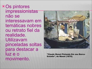 Os pintores impressionistas não se interessavam em temáticas nobres ou retrato fiel da realidade. Utilizavam pinceladas soltas para destacar a luz e o movimento. "Claude Monet Pintando Em seu Barco-Estúdio", de Manet (1870). 